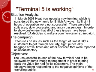 "Terminal 5 is working“
Situation Analysis:
In March 2008 Heathrow opens a new terminal which is
considered the new home for British Airways. Its first 48
hours of operation were not successful. There were lost
suitcases, slow processing and angry passengers. In order
to show customers that all of these issues have been
resolved, BA decides to make a communications campaign.
The campaign:
It focuses on issues such as the length of time it takes
customers to get through security, flight punctuality,
baggage arrival times and other services that were reported
as unsatisfactory.
Objectives:
The unsuccessful launch of the new terminal had to be
followed by some image management in order to bring
back the value BA had for its customers. The main
objective being responding to the negative opinions of the
travelling public. 19
 