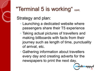"Terminal 5 is working“ cont.
Strategy and plan:
◦ Launching a dedicated website where
passengers share their T5 experience
◦ Taking actual pictures of travellers and
making billboards with facts from their
journey such as length of time, punctuality
of arrival, etc.
◦ Gathering information about travellers
every day and creating adverts for the
newspapers to print the next day.
20
 