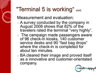 "Terminal 5 is working“ cont.
Measurement and evaluation:
o A survey conducted by the company in
August 2008 shows that 82% of the
travelers rated the terminal “very highly”.
o The campaign made passengers aware
of 96 check-in kiosks, 140 customer
service desks and 90 “fast bag drops”
where the check-in is completed for
about ten minutes.
o BA cleared their image and proved itself
as a innovative and customer-orientated
company.
21
 