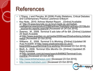 References
 L‟Etang, J and Pieczka, M (2006) Public Relations, Critical Debates
and Contemporary Practice Lawrence Erlbaum
 Key Note., 2010. Airlines Market Report. , [Online] Available
at: http://0-www.keynote.co.uk.brum.beds.ac.uk/market-
intelligence/view/product/2388/airlines?highlight=airlines+2010&utm
_source=kn.reports.search# [Accessed on 24 Oct 2010].
 Sweney , M., 2008. Terminal 5 ads take off for BA. [Online] (Updated
25 Sept) Avaiable
at:http://www.guardian.co.uk/media/2008/sep/25/advertising.britishai
rways [Accessed 23 Oct 2010].
 Williams , E., 2008. Terminal 5 Is Working. [Online] (Updated 06
Aug) Avaiable at:http://www.creativereview.co.uk/cr-
blog/2008/august/terminal-5-is-working [Accessed 23 Oct 2010].
 Blyth, A., 2008. Terminal 5Six Months On. [Online] (Updated 25
Sept) Avaiable
at:http://prweek.com/uk/news/search/848962/Terminal-5-six-
months/ [Accessed 23 Oct 2010].
 http://www.britishairways.com/ [Accessed 23 Oct 2010].
 http://www.metrotwin.com/ [Accessed 23 Oct 2010].
23
 