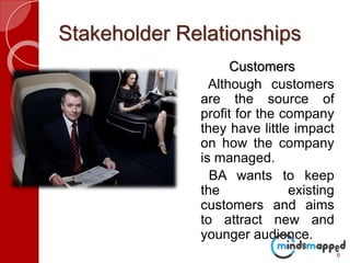 Stakeholder Relationships
Customers
Although customers
are the source of
profit for the company
they have little impact
on how the company
is managed.
BA wants to keep
the existing
customers and aims
to attract new and
younger audience.
6
 