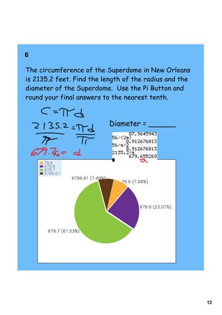 6    

The circumference of the Superdome in New Orleans
is 2135.2 feet. Find the length of the radius and the
diameter of the Superdome. Use the Pi Button and
round your final answers to the nearest tenth.



                          Diameter = ______




                                                        12
 