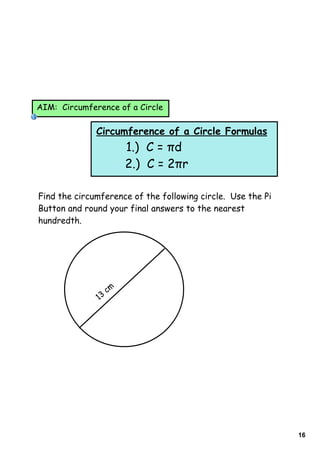 AIM: Circumference of a Circle


              Circumference of a Circle Formulas
                         1.) C = πd
                         2.) C = 2πr

Find the circumference of the following circle. Use the Pi
Button and round your final answers to the nearest
hundredth.




                    cm
               13




                                                             16
 