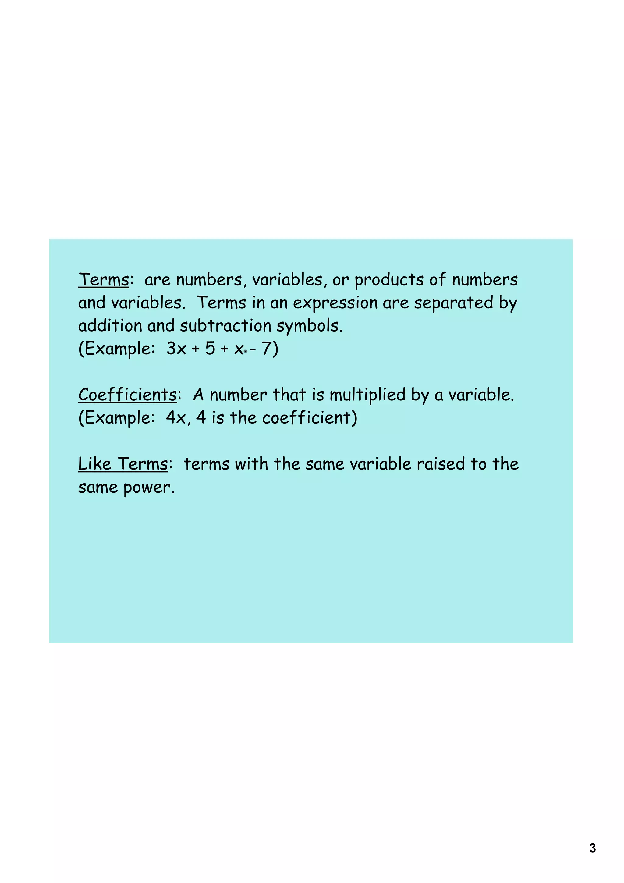 Terms: are numbers, variables, or products of numbers
and variables. Terms in an expression are separated by
addition and subtraction symbols.
(Example: 3x + 5 + x - 7)

Coefficients: A number that is multiplied by a variable.
(Example: 4x, 4 is the coefficient)

Like Terms: terms with the same variable raised to the
same power.




                                                           3
 