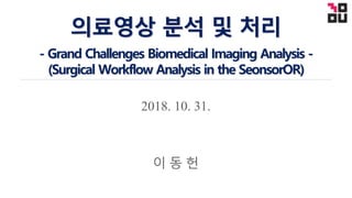 2018. 10. 31.
의료영상 분석 및 처리
- Grand Challenges Biomedical Imaging Analysis -
(Surgical Workflow Analysis in the SeonsorOR)
이 동 헌
 