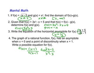 Mental Math
1. If f(x) = √x - 2 and g(x) = x2, find the domain of f(x) g(x)..
3. Write the equation of the horizontal asymptote for f(x) =
x + 5
2x - 1
2. Given that h(x) = 3x3 - x + 5 and that h(x) = f(x) - g(x),
determine f(x) and g(x).
4. The graph of a rational function, f(x), has an asymptote
Write a possible equation for f(x).
when x = 0 and a point of discontinuity when x = 1.
 