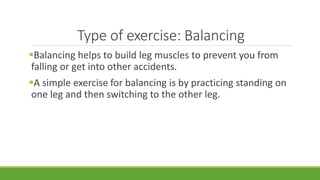 Type of exercise: Balancing
Balancing helps to build leg muscles to prevent you from
falling or get into other accidents....