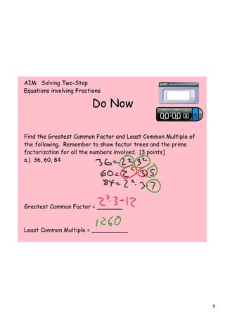 AIM: Solving Two-Step
Equations involving Fractions

                         Do Now

Find the Greatest Common Factor and Least Common Multiple of
the following. Remember to show factor trees and the prime
factorization for all the numbers involved. [3 points]
a.) 36, 60, 84




Greatest Common Factor = _______



Least Common Multiple = __________




                                                               1
 