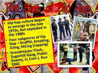 <ul><li>Hip hop culture began to emerge in the late 1970s, but exploded in the 1980s </li></ul><ul><li>Four subgenres of h...