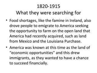 1820-1915
     What they were searching for
• Food shortages, like the famine in Ireland, also
  drove people to emigrate to America seeking
  the opportunity to farm on the open land that
  America had recently acquired, such as land
  from Mexico and the Louisiana Purchase.
• America was known at this time as the land of
  “economic opportunities” and this drew
  immigrants, as they wanted to have a chance
  to succeed financially.
 
