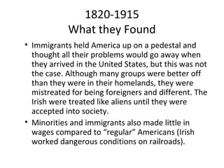 1820-1915
            What they Found
• Immigrants held America up on a pedestal and
  thought all their problems would go away when
  they arrived in the United States, but this was not
  the case. Although many groups were better off
  than they were in their homelands, they were
  mistreated for being foreigners and different. The
  Irish were treated like aliens until they were
  accepted into society.
• Minorities and immigrants also made little in
  wages compared to “regular” Americans (Irish
  worked dangerous conditions on railroads).
 