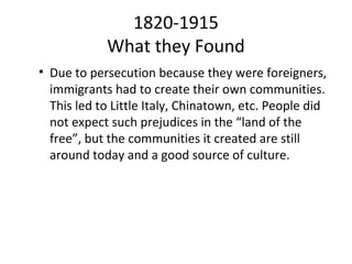 1820-1915
            What they Found
• Due to persecution because they were foreigners,
  immigrants had to create their own communities.
  This led to Little Italy, Chinatown, etc. People did
  not expect such prejudices in the “land of the
  free”, but the communities it created are still
  around today and a good source of culture.
 