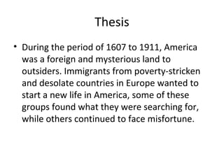 Thesis
• During the period of 1607 to 1911, America
  was a foreign and mysterious land to
  outsiders. Immigrants from poverty-stricken
  and desolate countries in Europe wanted to
  start a new life in America, some of these
  groups found what they were searching for,
  while others continued to face misfortune.
 