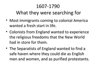 1607-1790
     What they were searching for
• Most immigrants coming to colonial America
  wanted a fresh start in life.
• Colonists from England wanted to experience
  the religious freedoms that the New World
  had in store for them.
• The Separatists of England wanted to find a
  safe haven where they could die as English
  men and women, and as purified protestants.
 