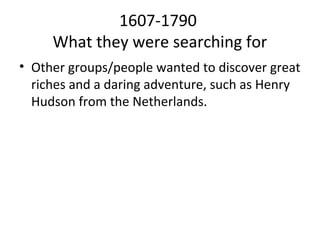 1607-1790
     What they were searching for
• Other groups/people wanted to discover great
  riches and a daring adventure, such as Henry
  Hudson from the Netherlands.
 