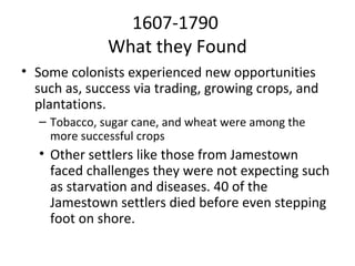 1607-1790
              What they Found
• Some colonists experienced new opportunities
  such as, success via trading, growing crops, and
  plantations.
  – Tobacco, sugar cane, and wheat were among the
    more successful crops
  • Other settlers like those from Jamestown
    faced challenges they were not expecting such
    as starvation and diseases. 40 of the
    Jamestown settlers died before even stepping
    foot on shore.
 