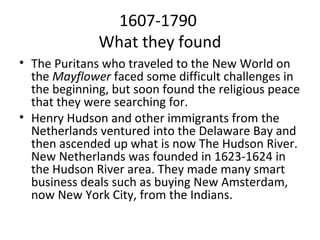 1607-1790
              What they found
• The Puritans who traveled to the New World on
  the Mayflower faced some difficult challenges in
  the beginning, but soon found the religious peace
  that they were searching for.
• Henry Hudson and other immigrants from the
  Netherlands ventured into the Delaware Bay and
  then ascended up what is now The Hudson River.
  New Netherlands was founded in 1623-1624 in
  the Hudson River area. They made many smart
  business deals such as buying New Amsterdam,
  now New York City, from the Indians.
 