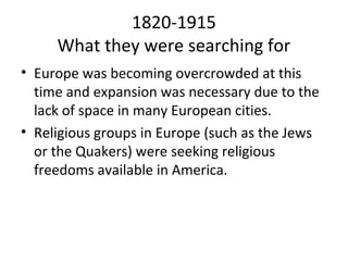 1820-1915
     What they were searching for
• Europe was becoming overcrowded at this
  time and expansion was necessary due to the
  lack of space in many European cities.
• Religious groups in Europe (such as the Jews
  or the Quakers) were seeking religious
  freedoms available in America.
 