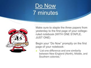 Do Now
7 minutes
 Make sure to staple the three papers from
yesterday to the first page of your college-
ruled notebook (WITH ONE STAPLE.
JUST ONE)
 Begin your “Do Now” promptly on the first
page of your notebook:
 “List one difference and one similarity
between New England (North), Middle, and
Southern colonies.”
 