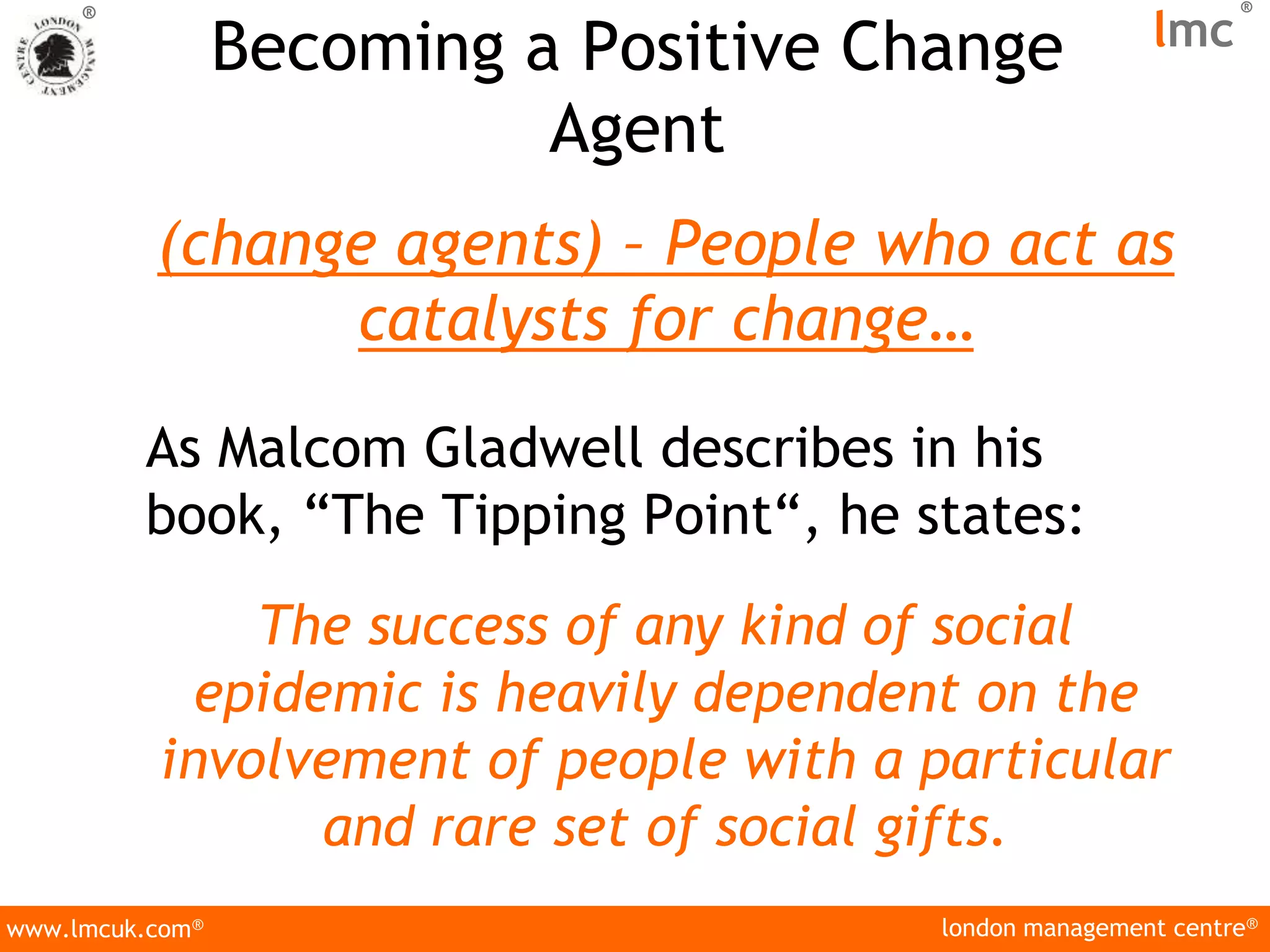 london management centre®
www.lmcuk.com®
®
lmc
®
Becoming a Positive Change
Agent
(change agents) – People who act as
catalysts for change…
As Malcom Gladwell describes in his
book, “The Tipping Point“, he states:
The success of any kind of social
epidemic is heavily dependent on the
involvement of people with a particular
and rare set of social gifts.
 
