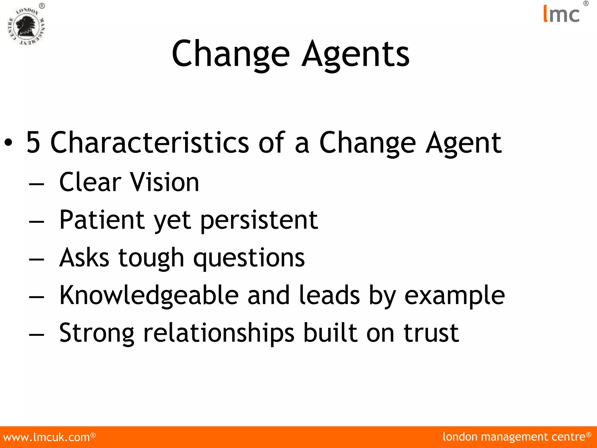london management centre®
www.lmcuk.com®
®
lmc
®
Change Agents
• 5 Characteristics of a Change Agent
– Clear Vision
– Patient yet persistent
– Asks tough questions
– Knowledgeable and leads by example
– Strong relationships built on trust
 