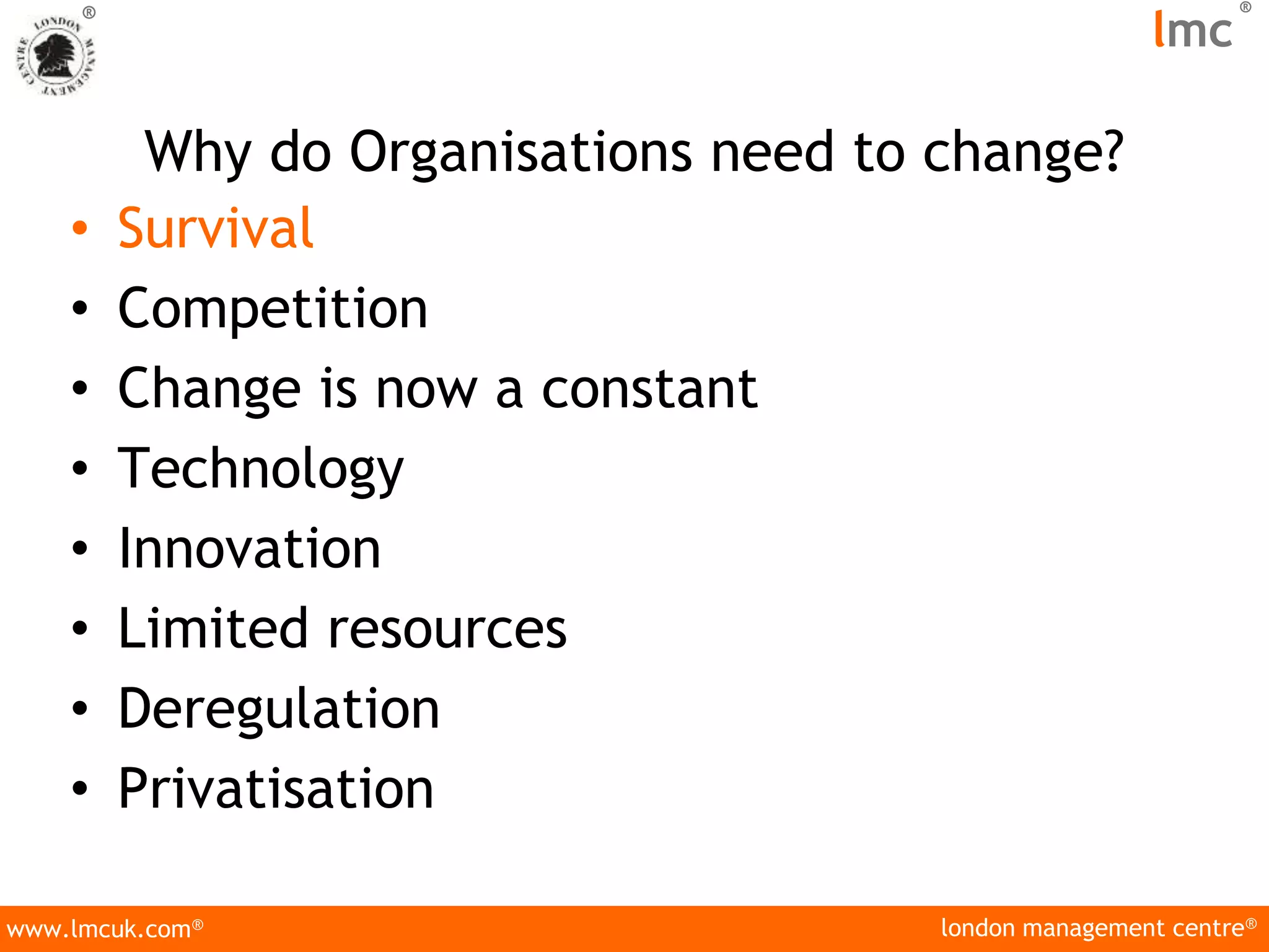 london management centre®
www.lmcuk.com®
®
lmc
®
Why do Organisations need to change?
• Survival
• Competition
• Change is now a constant
• Technology
• Innovation
• Limited resources
• Deregulation
• Privatisation
 