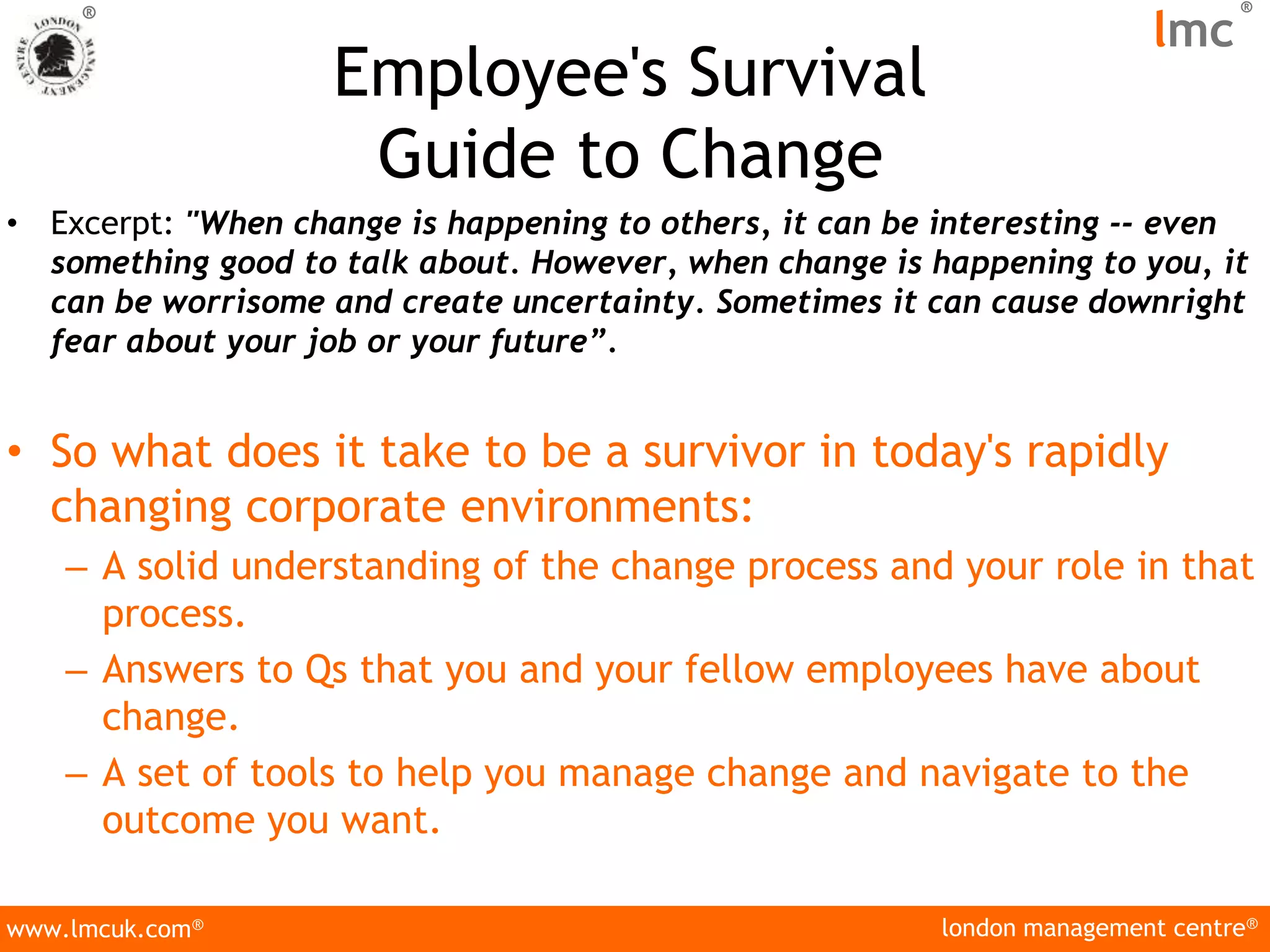 london management centre®
www.lmcuk.com®
®
lmc
®
Employee's Survival
Guide to Change
• Excerpt: "When change is happening to others, it can be interesting -- even
something good to talk about. However, when change is happening to you, it
can be worrisome and create uncertainty. Sometimes it can cause downright
fear about your job or your future”.
• So what does it take to be a survivor in today's rapidly
changing corporate environments:
– A solid understanding of the change process and your role in that
process.
– Answers to Qs that you and your fellow employees have about
change.
– A set of tools to help you manage change and navigate to the
outcome you want.
 