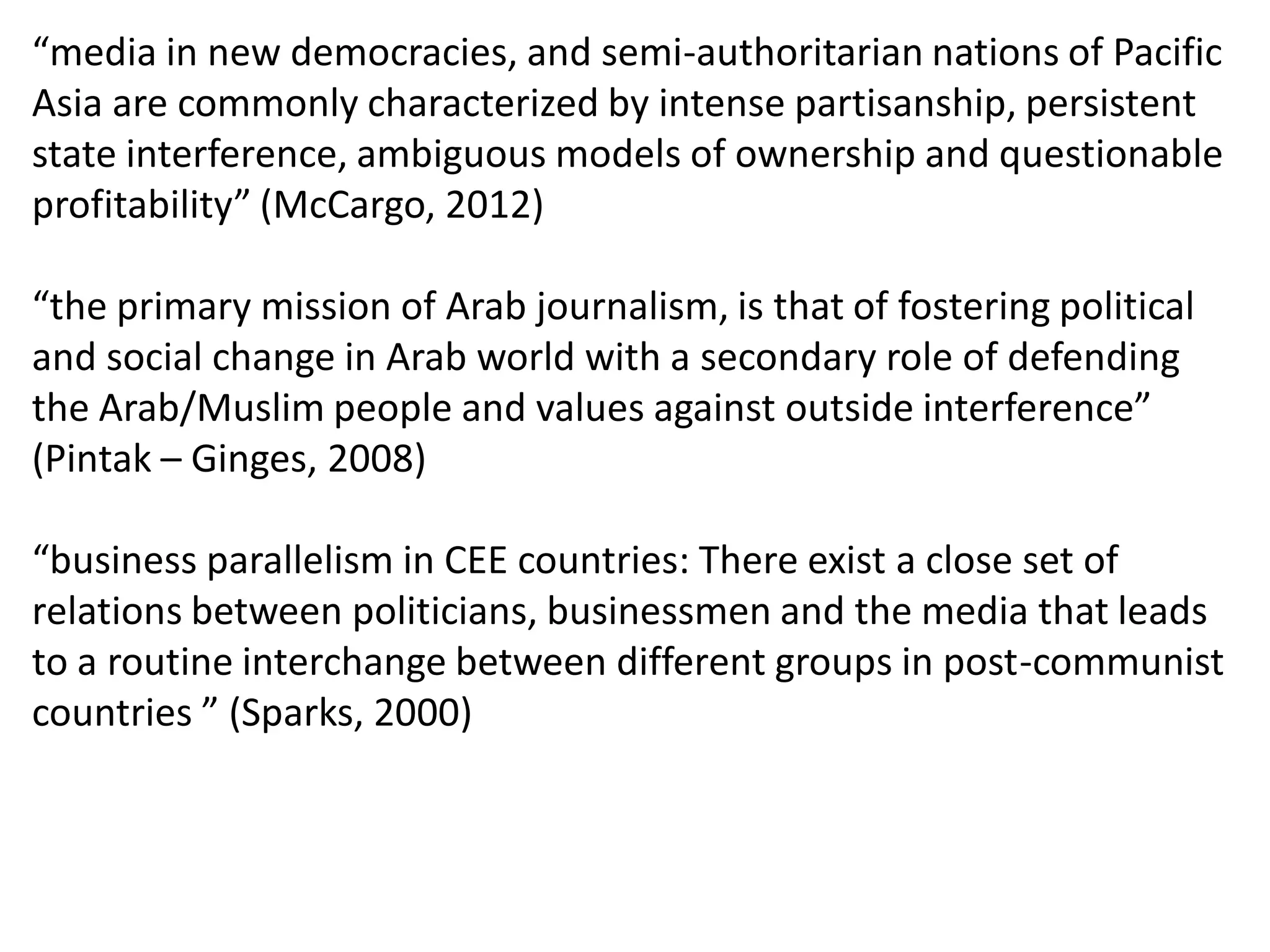 “media in new democracies, and semi-authoritarian nations of Pacific
Asia are commonly characterized by intense partisanship, persistent
state interference, ambiguous models of ownership and questionable
profitability” (McCargo, 2012)
“the primary mission of Arab journalism, is that of fostering political
and social change in Arab world with a secondary role of defending
the Arab/Muslim people and values against outside interference”
(Pintak – Ginges, 2008)
“business parallelism in CEE countries: There exist a close set of
relations between politicians, businessmen and the media that leads
to a routine interchange between different groups in post-communist
countries ” (Sparks, 2000)
 