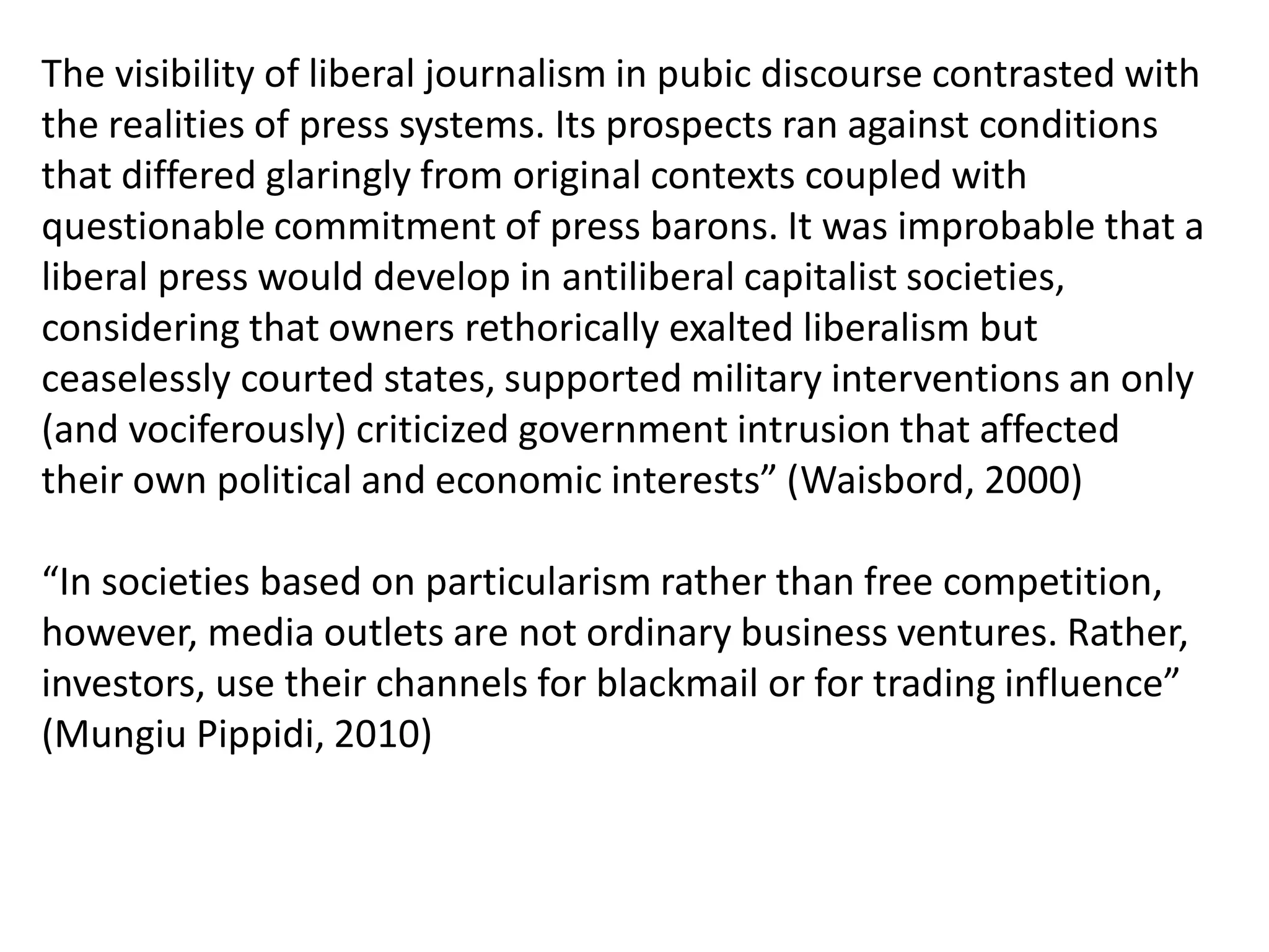 The visibility of liberal journalism in pubic discourse contrasted with
the realities of press systems. Its prospects ran against conditions
that differed glaringly from original contexts coupled with
questionable commitment of press barons. It was improbable that a
liberal press would develop in antiliberal capitalist societies,
considering that owners rethorically exalted liberalism but
ceaselessly courted states, supported military interventions an only
(and vociferously) criticized government intrusion that affected
their own political and economic interests” (Waisbord, 2000)
“In societies based on particularism rather than free competition,
however, media outlets are not ordinary business ventures. Rather,
investors, use their channels for blackmail or for trading influence”
(Mungiu Pippidi, 2010)
 