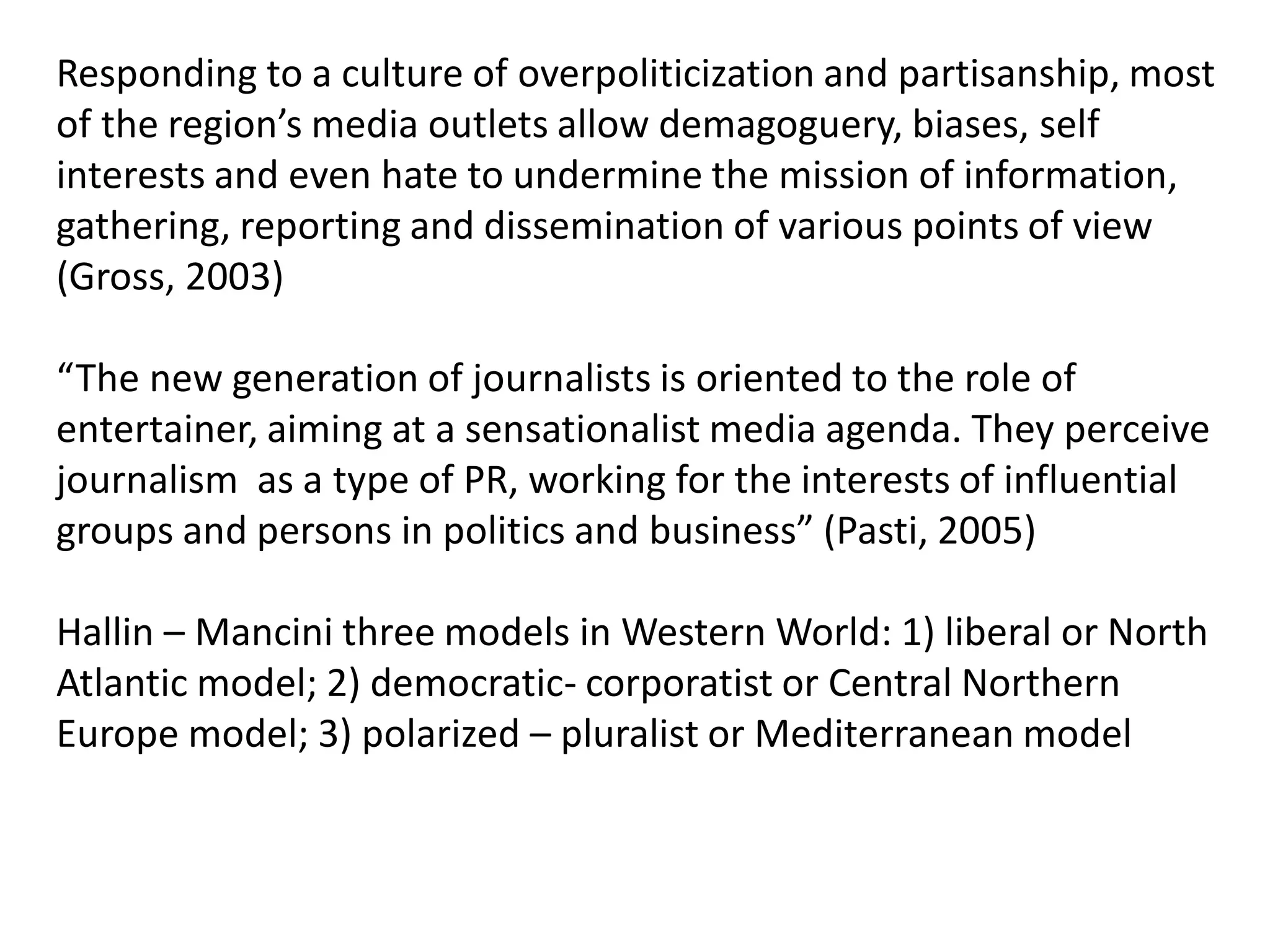 Responding to a culture of overpoliticization and partisanship, most
of the region’s media outlets allow demagoguery, biases, self
interests and even hate to undermine the mission of information,
gathering, reporting and dissemination of various points of view
(Gross, 2003)
“The new generation of journalists is oriented to the role of
entertainer, aiming at a sensationalist media agenda. They perceive
journalism as a type of PR, working for the interests of influential
groups and persons in politics and business” (Pasti, 2005)
Hallin – Mancini three models in Western World: 1) liberal or North
Atlantic model; 2) democratic- corporatist or Central Northern
Europe model; 3) polarized – pluralist or Mediterranean model
 