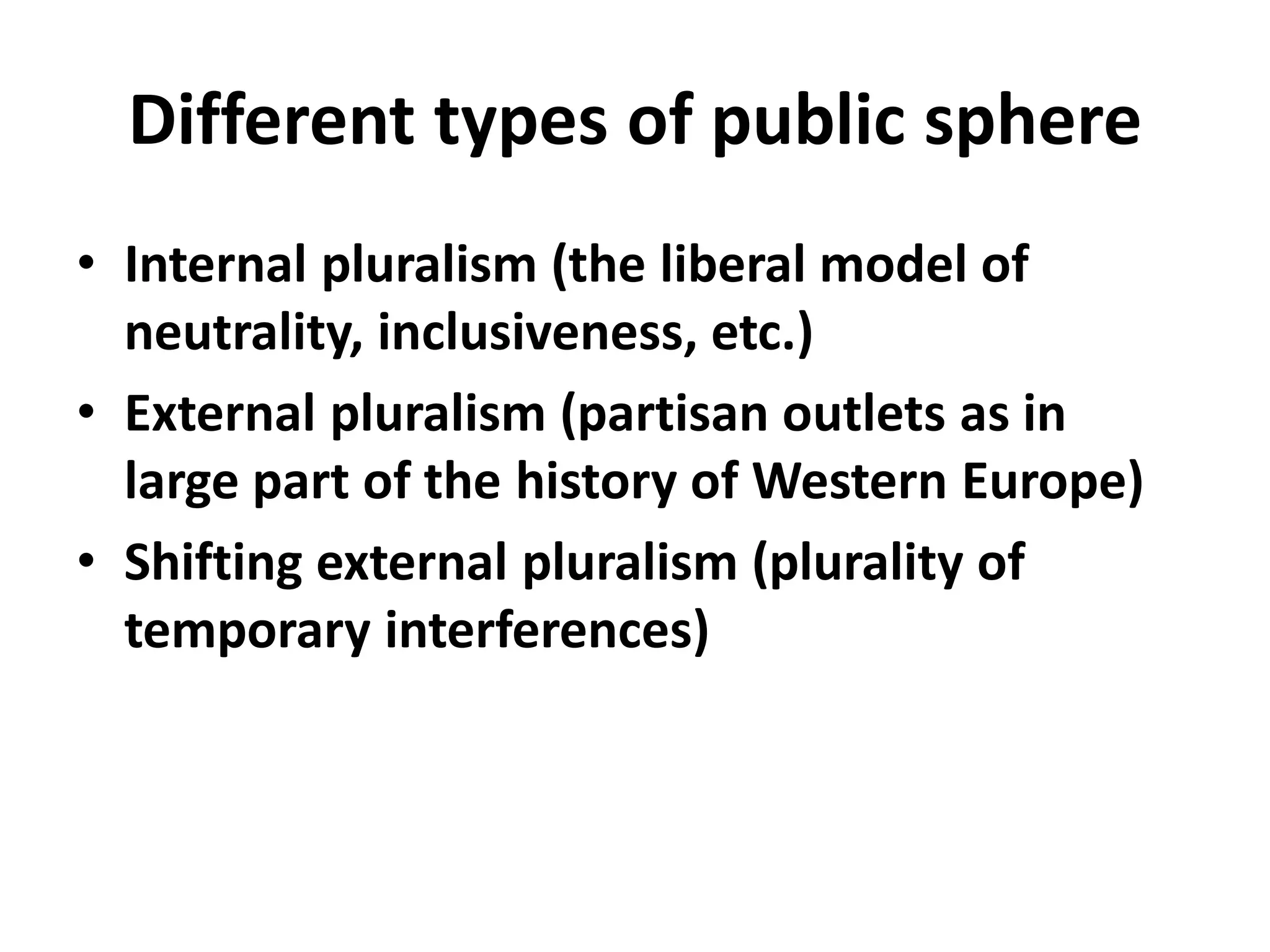 Different types of public sphere
• Internal pluralism (the liberal model of
neutrality, inclusiveness, etc.)
• External pluralism (partisan outlets as in
large part of the history of Western Europe)
• Shifting external pluralism (plurality of
temporary interferences)
 