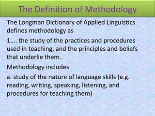 The Definition of Methodology
The Longman Dictionary of Applied Linguistics
defines methodology as
1.... the study of the practices and procedures
used in teaching, and the principles and beliefs
that underlie them.
Methodology includes
a. study of the nature of language skills (e.g.
reading, writing, speaking, listening, and
procedures for teaching them)
 