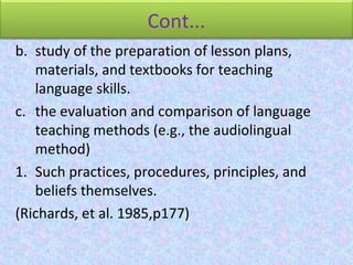 Cont...
b. study of the preparation of lesson plans,
materials, and textbooks for teaching
language skills.
c. the evaluation and comparison of language
teaching methods (e.g., the audiolingual
method)
1. Such practices, procedures, principles, and
beliefs themselves.
(Richards, et al. 1985,p177)
 