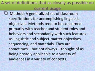 A set of definitions that as closely as possible on
current usage
 Method: A generalized set of classroom
specifications for accomplishing linguistic
objectives. Methods tend to be concerned
primarily with teacher and student roles and
behaviors and secondarily with such features
as linguistic and subject-matter objectives,
sequencing, and materials. They are
sometimes – but not always – thought of as
being broadly applicable to a variety of
audiences in a variety of contexts.
 