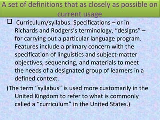 A set of definitions that as closely as possible on
current usage
 Curriculum/syllabus: Specifications – or in
Richards and Rodgers’s terminology, “designs” –
for carrying out a particular language program.
Features include a primary concern with the
specification of linguistics and subject-matter
objectives, sequencing, and materials to meet
the needs of a designated group of learners in a
defined context.
(The term “syllabus” is used more customarily in the
United Kingdom to refer to what is commonly
called a “curriculum” in the United States.)
 