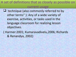 A set of definitions that as closely as possible on
current usage
 technique (also commonly referred to by
other terms” ): Any of a wide variety of
exercise, activities, or tasks used in the
language classroom for realizing lesson
objectives.
( Harmer:2001; Kumaravadivelu,2006; Richards
& Renandya, 2002)
 