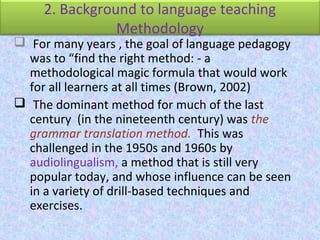 2. Background to language teaching
Methodology
 For many years , the goal of language pedagogy
was to “find the right method: - a
methodological magic formula that would work
for all learners at all times (Brown, 2002)
 The dominant method for much of the last
century (in the nineteenth century) was the
grammar translation method. This was
challenged in the 1950s and 1960s by
audiolingualism, a method that is still very
popular today, and whose influence can be seen
in a variety of drill-based techniques and
exercises.
 
