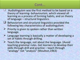 Cont...
 Audiolinguism was the first method to be based on a
theory of learning- behaviourism, which viewed all
learning as a process of forming habits, and on theory
of language – structural linguistics.
 Behaviorism and structural linguistics provided the
following key characteristics of audiolingulism:
 Priority is given to spoken rather than written
language.
 Language learning is basically a matter of developing a
set of habits through drilling.
 Teach the language, not about the language. (Avoid
teaching grammar rules. Get learners to develop their
skills through drill and practice – teach through
“analogy” not “analysis” (Moulton,1963)
 