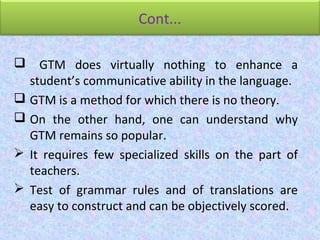 Cont...
 GTM does virtually nothing to enhance a
student’s communicative ability in the language.
 GTM is a method for which there is no theory.
 On the other hand, one can understand why
GTM remains so popular.
 It requires few specialized skills on the part of
teachers.
 Test of grammar rules and of translations are
easy to construct and can be objectively scored.
 
