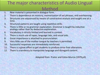 The major characteristics of Audio Lingual
Method
1. New material is presented in dialogue form.
2. There is dependence on mimicry, memorization of set phrases, and overlearning.
3. Structures are sequenced by means of constractive analysis and taught one at a
time.
4. Structural patterns are taught using repetitive drills.
5. There is little or no grammar explanation. Grammar is taught by inductive
analogy rather than by deductive explanation.
6. Vocabulary is strictly limited and learned in context.
7. There is much use of tapes, language labs, and visual aids.
8. Great importance is attached to pronunciation.
9. Very little use of the mother tongue by teachers is permitted.
10. Successful responses are immediately reinforced.
11. There is a great effort to get students to produce error-free utterances.
12. There is a tendency to manipulate language and disregard content.
Adapted from Prator and Celce-Murcia (1979,p3)
 