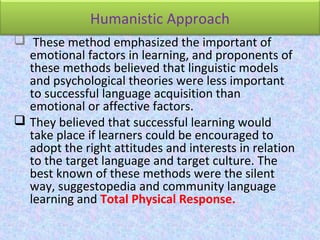 Humanistic Approach
 These method emphasized the important of
emotional factors in learning, and proponents of
these methods believed that linguistic models
and psychological theories were less important
to successful language acquisition than
emotional or affective factors.
 They believed that successful learning would
take place if learners could be encouraged to
adopt the right attitudes and interests in relation
to the target language and target culture. The
best known of these methods were the silent
way, suggestopedia and community language
learning and Total Physical Response.
 
