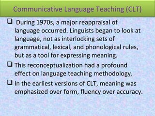 Communicative Language Teaching (CLT)
 During 1970s, a major reappraisal of
language occurred. Linguists began to look at
language, not as interlocking sets of
grammatical, lexical, and phonological rules,
but as a tool for expressing meaning.
 This reconceptualization had a profound
effect on language teaching methodology.
 In the earliest versions of CLT, meaning was
emphasized over form, fluency over accuracy.
 