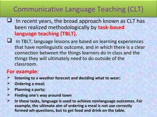 Communicative Language Teaching (CLT)
 In recent years, the broad approach known as CLT has
been realized methodologically by task-based
language teaching (TBLT).
 In TBLT, language lessons are based on learning experiences
that have nonlinguistic outcome, and in which there is a clear
connection between the things learners do in class and the
things they will ultimately need to do outside of the
classroom.
For example:
 listening to a weather forecast and deciding what to wear;
 Ordering a meal;
 Planning a party;
 Finding one’s way around town
 In these tasks, language is used to achieve nonlanguage outcomes. For
example, the ultimate aim of ordering a meal is not use correctly
formed wh-questions, but to get food and drink on the table.
 