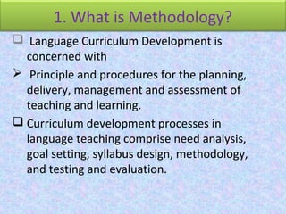 1. What is Methodology?
 Language Curriculum Development is
concerned with
 Principle and procedures for the planning,
delivery, management and assessment of
teaching and learning.
 Curriculum development processes in
language teaching comprise need analysis,
goal setting, syllabus design, methodology,
and testing and evaluation.
 