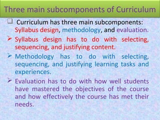 Three main subcomponents of Curriculum
 Curriculum has three main subcomponents:
Syllabus design, methodology, and evaluation.
 Syllabus design has to do with selecting,
sequencing, and justifying content.
 Methodology has to do with selecting,
sequencing, and justifying learning tasks and
experiences.
 Evaluation has to do with how well students
have mastered the objectives of the course
and how effectively the course has met their
needs.
 