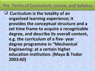The Terms of Curriculum, course, and Syllabus
 Curriculum is the totality of an
organized learning experience; it
provides the conceptual structure and a
set time frame to acquire a recognizable
degree, and describe its overall content,
e.g. the curriculum of a five- year
degree programme in “Mechanical
Engineering: at a certain higher
education institution. (Maya & Todor
2003:60)
 