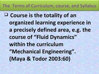 The Terms of Curriculum, course, and Syllabus
 Course is the totality of an
organized learning experience in
a precisely defined area, e.g. the
course of “Fluid Dynamics”
within the curriculum
“Mechanical Engineering”.
(Maya & Todor 2003:60)
 