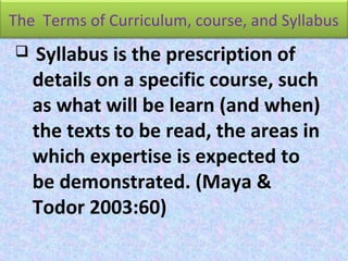 The Terms of Curriculum, course, and Syllabus
 Syllabus is the prescription of
details on a specific course, such
as what will be learn (and when)
the texts to be read, the areas in
which expertise is expected to
be demonstrated. (Maya &
Todor 2003:60)
 