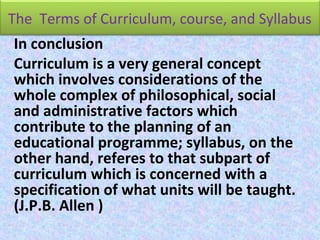 The Terms of Curriculum, course, and Syllabus
In conclusion
Curriculum is a very general concept
which involves considerations of the
whole complex of philosophical, social
and administrative factors which
contribute to the planning of an
educational programme; syllabus, on the
other hand, referes to that subpart of
curriculum which is concerned with a
specification of what units will be taught.
(J.P.B. Allen )
 