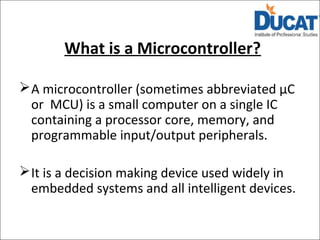 What is a Microcontroller?
A microcontroller (sometimes abbreviated µC
or MCU) is a small computer on a single IC
containing a processor core, memory, and
programmable input/output peripherals.
It is a decision making device used widely in
embedded systems and all intelligent devices.
 